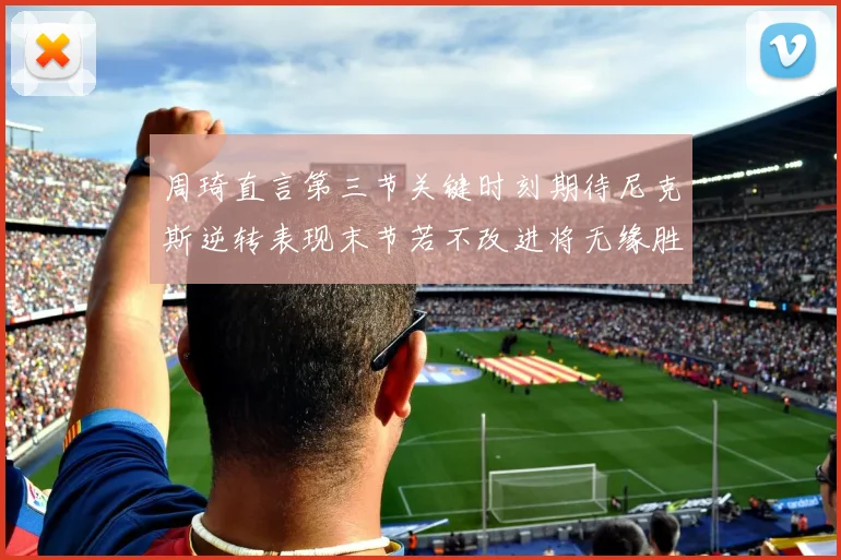 周琦直言第三节关键时刻期待尼克斯逆转表现末节若不改进将无缘胜利
