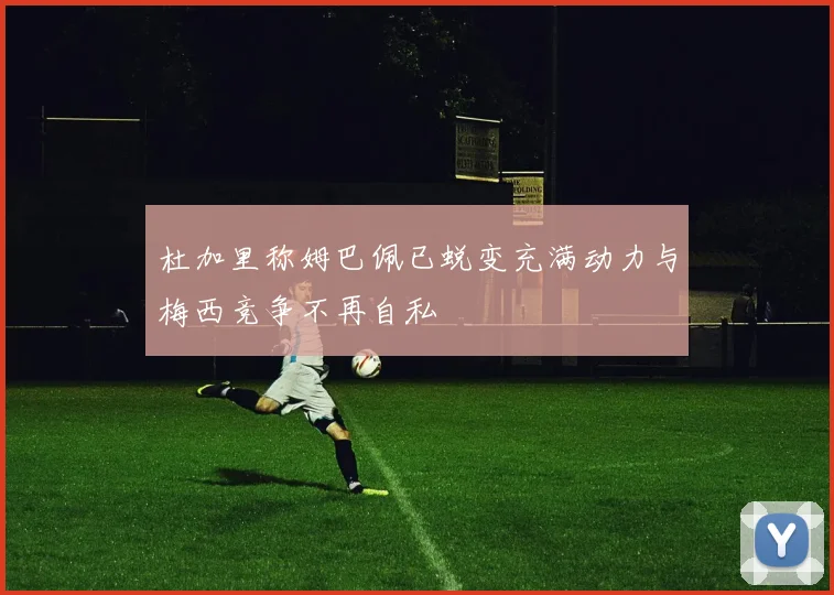 杜加里称姆巴佩已蜕变充满动力与梅西竞争不再自私