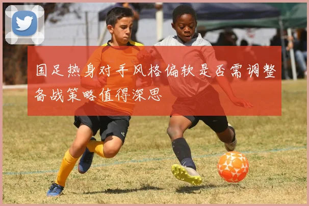 国足热身对手风格偏软是否需调整备战策略值得深思