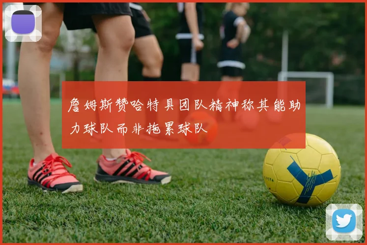 詹姆斯赞哈特具团队精神称其能助力球队而非拖累球队