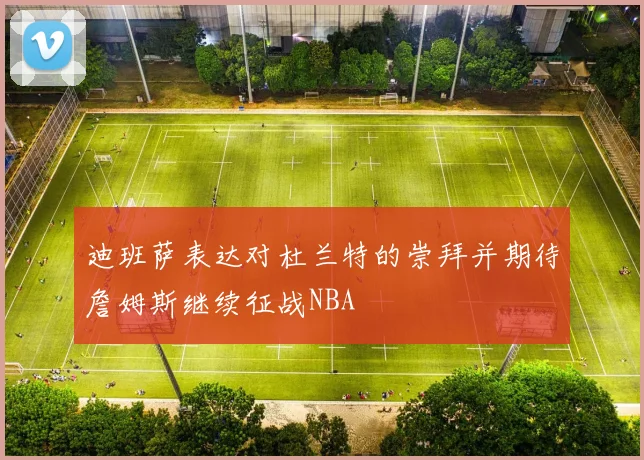 迪班萨表达对杜兰特的崇拜并期待詹姆斯继续征战NBA