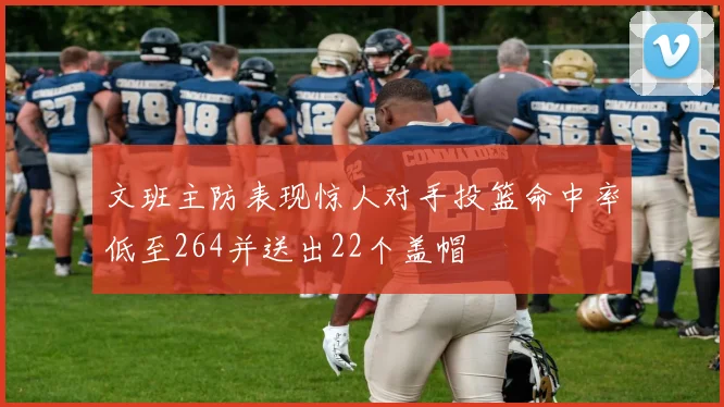 文班主防表现惊人对手投篮命中率低至264并送出22个盖帽