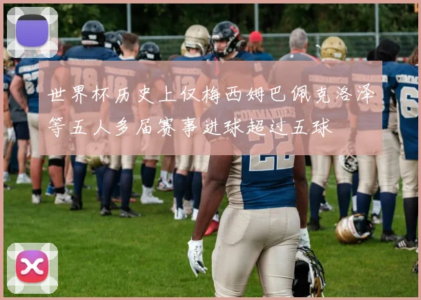 世界杯历史上仅梅西姆巴佩克洛泽等五人多届赛事进球超过五球