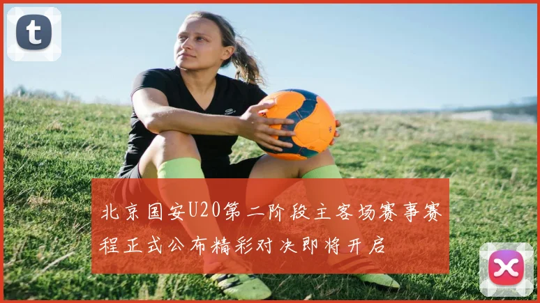 北京国安U20第二阶段主客场赛事赛程正式公布精彩对决即将开启