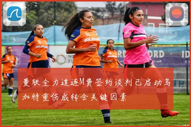 曼联全力追逐M费签约谈判已启动乌加特重伤成转会关键因素