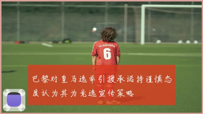 巴黎对皇马选举引援承诺持谨慎态度认为其为竞选宣传策略