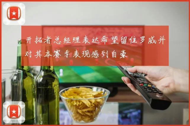 开拓者总经理表达希望留住罗威并对其本赛季表现感到自豪