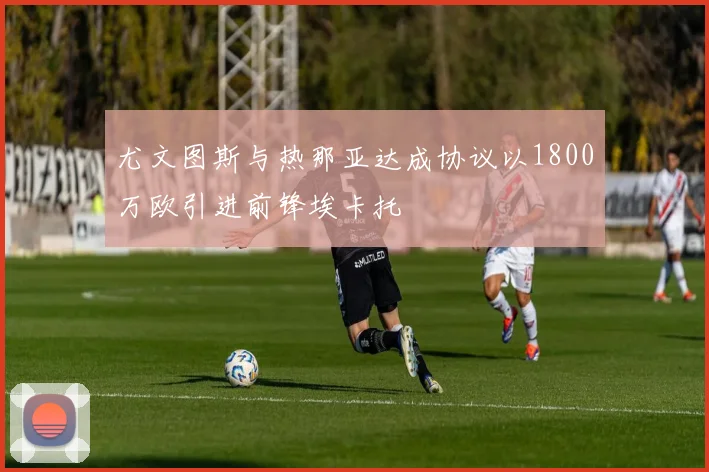尤文图斯与热那亚达成协议以1800万欧引进前锋埃卡托