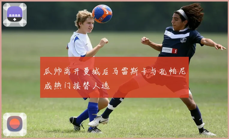 瓜帅离开曼城后马雷斯卡与孔帕尼成热门接替人选