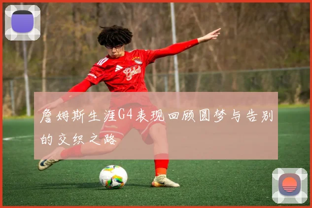 詹姆斯生涯G4表现回顾圆梦与告别的交织之路