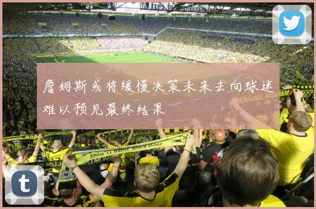 詹姆斯或将缓慢决策未来去向球迷难以预见最终结果