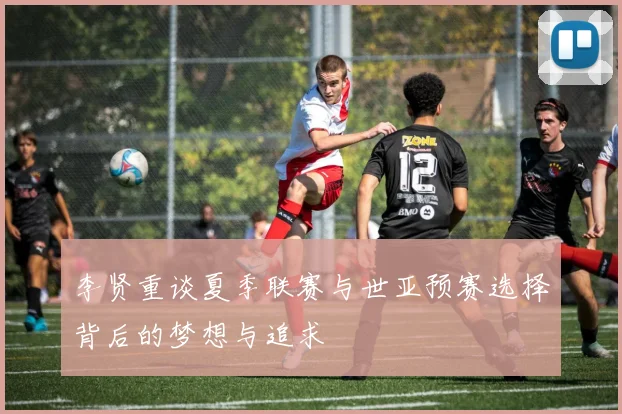 李贤重谈夏季联赛与世亚预赛选择背后的梦想与追求