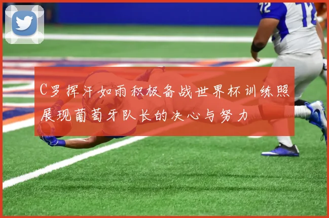 C罗挥汗如雨积极备战世界杯训练照展现葡萄牙队长的决心与努力
