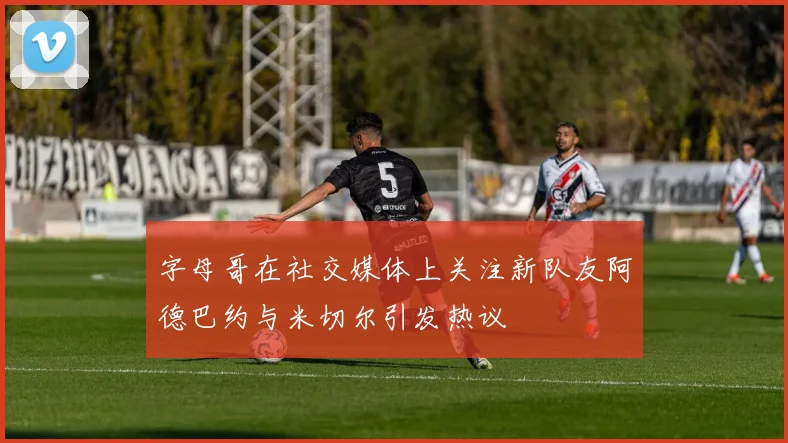 字母哥在社交媒体上关注新队友阿德巴约与米切尔引发热议