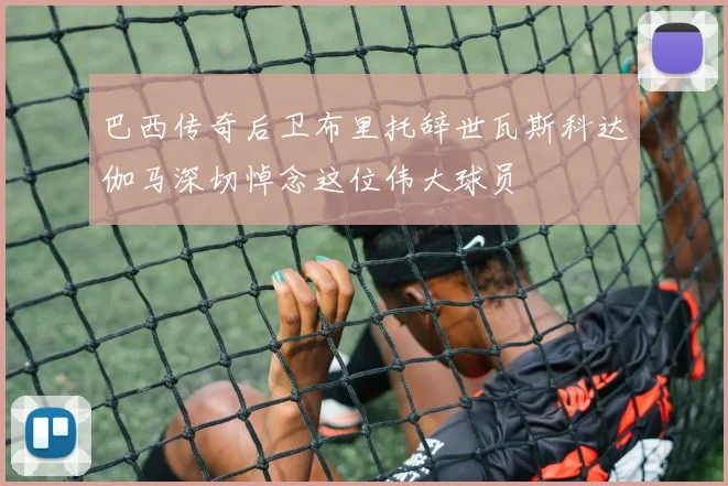 巴西传奇后卫布里托辞世瓦斯科达伽马深切悼念这位伟大球员