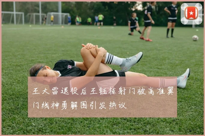 王大雷退役后王钰栋射门被高准翼门线神勇解围引发热议